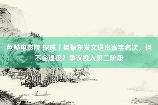 色酷电影院 探球丨樊振东发文退出寰宇名次，但不会退役？争议投入第二阶段