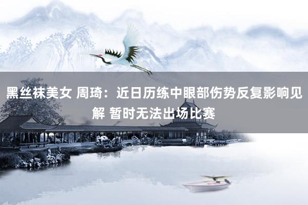 黑丝袜美女 周琦：近日历练中眼部伤势反复影响见解 暂时无法出场比赛