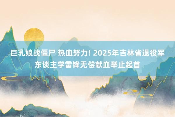 巨乳娘战僵尸 热血努力! 2025年吉林省退役军东谈主学雷锋无偿献血举止起首