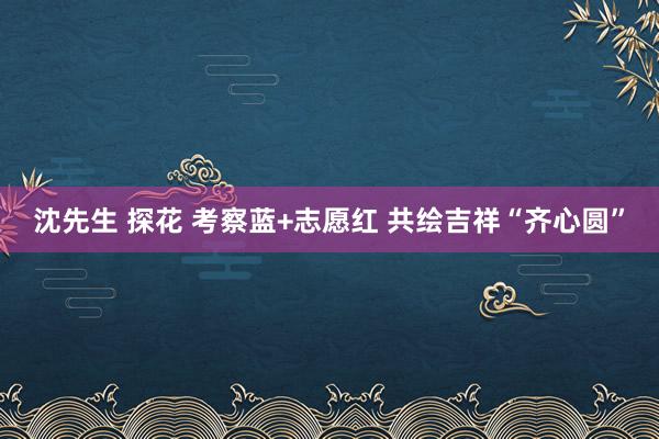 沈先生 探花 考察蓝+志愿红 共绘吉祥“齐心圆”