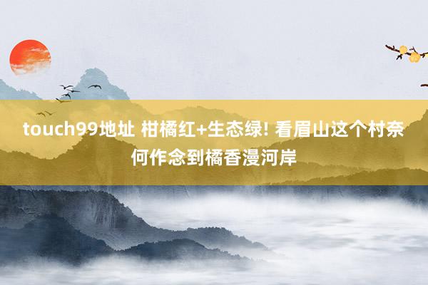 touch99地址 柑橘红+生态绿! 看眉山这个村奈何作念到橘香漫河岸