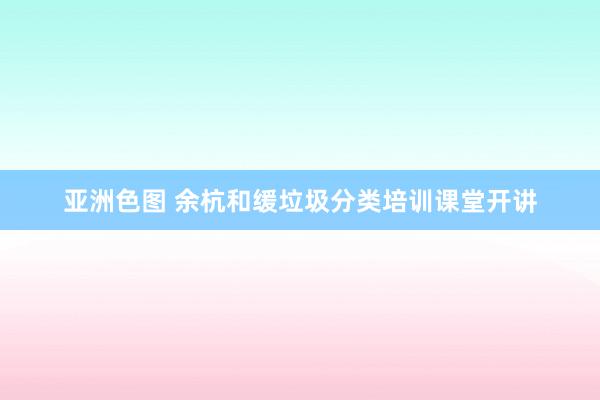 亚洲色图 余杭和缓垃圾分类培训课堂开讲