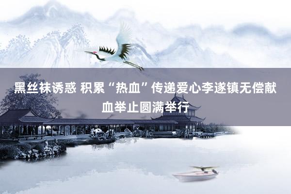 黑丝袜诱惑 积累“热血”传递爱心李遂镇无偿献血举止圆满举行