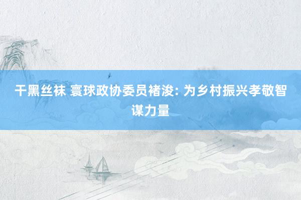 干黑丝袜 寰球政协委员褚浚: 为乡村振兴孝敬智谋力量