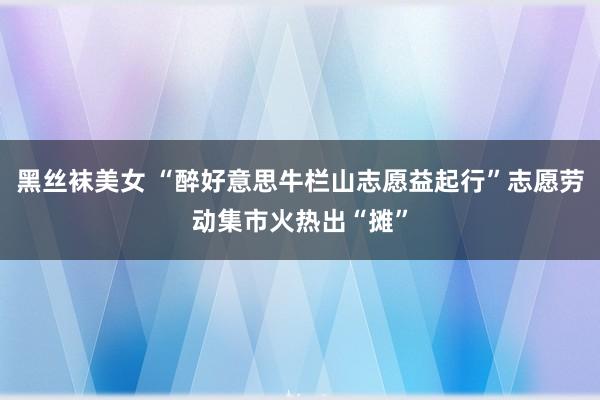 黑丝袜美女 “醉好意思牛栏山志愿益起行”志愿劳动集市火热出“摊”