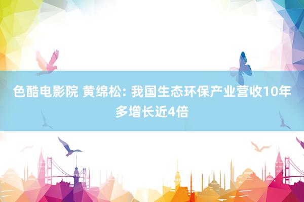 色酷电影院 黄绵松: 我国生态环保产业营收10年多增长近4倍