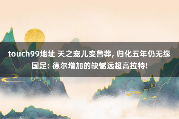 touch99地址 天之宠儿变鲁莽， 归化五年仍无缘国足: 德尔增加的缺憾远超高拉特!