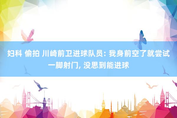 妇科 偷拍 川崎前卫进球队员: 我身前空了就尝试一脚射门， 没思到能进球