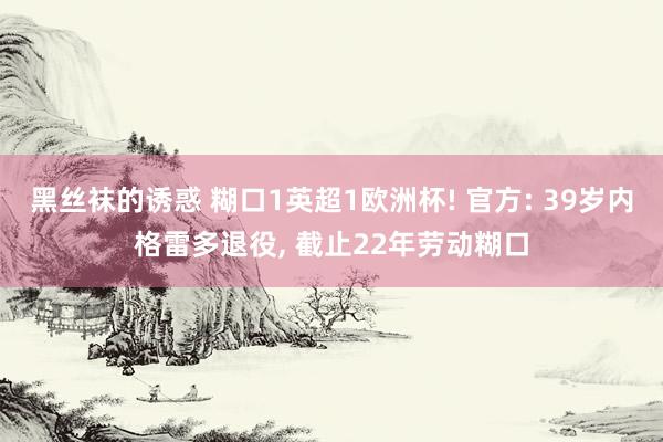黑丝袜的诱惑 糊口1英超1欧洲杯! 官方: 39岁内格雷多退役， 截止22年劳动糊口