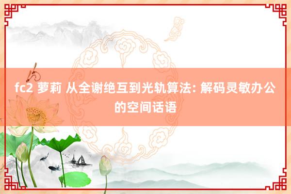 fc2 萝莉 从全谢绝互到光轨算法: 解码灵敏办公的空间话语