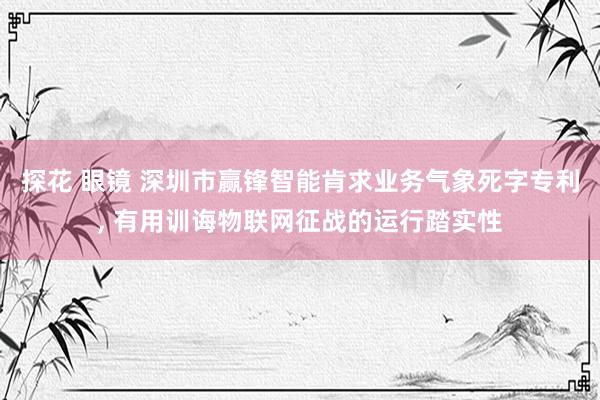 探花 眼镜 深圳市赢锋智能肯求业务气象死字专利， 有用训诲物联网征战的运行踏实性