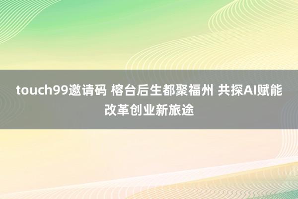 touch99邀请码 榕台后生都聚福州 共探AI赋能改革创业新旅途