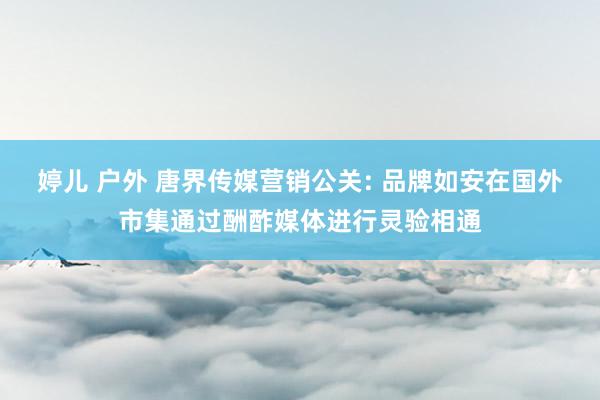 婷儿 户外 唐界传媒营销公关: 品牌如安在国外市集通过酬酢媒体进行灵验相通
