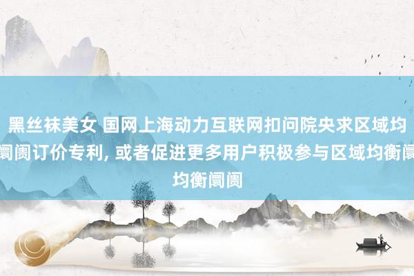 黑丝袜美女 国网上海动力互联网扣问院央求区域均衡阛阓订价专利， 或者促进更多用户积极参与区域均衡阛阓