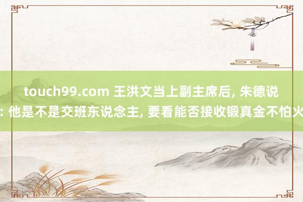 touch99.com 王洪文当上副主席后， 朱德说: 他是不是交班东说念主， 要看能否接收锻真金不怕火