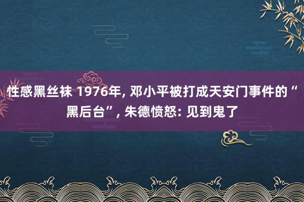 性感黑丝袜 1976年， 邓小平被打成天安门事件的“黑后台”， 朱德愤怒: 见到鬼了