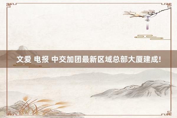文爱 电报 中交加团最新区域总部大厦建成!