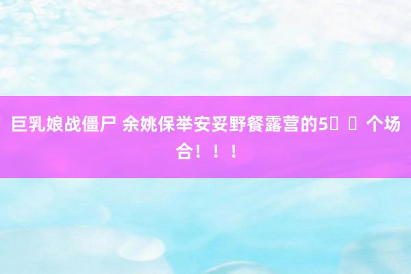 巨乳娘战僵尸 余姚保举安妥野餐露营的5⃣️个场合！！！