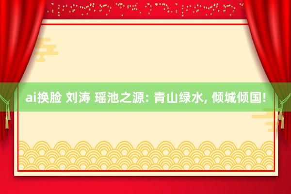 ai换脸 刘涛 瑶池之源: 青山绿水， 倾城倾国!