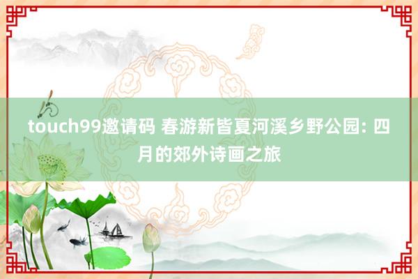 touch99邀请码 春游新皆夏河溪乡野公园: 四月的郊外诗画之旅