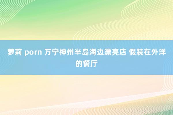 萝莉 porn 万宁神州半岛海边漂亮店 假装在外洋的餐厅