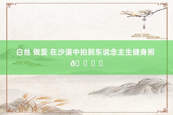 白丝 做爱 在沙漠中拍到东说念主生健身照 🏜️