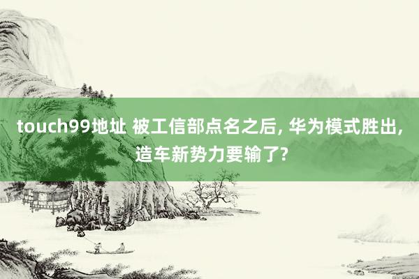 touch99地址 被工信部点名之后， 华为模式胜出， 造车新势力要输了?