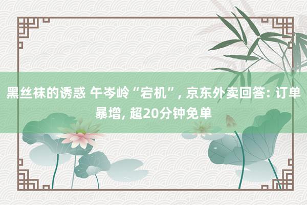 黑丝袜的诱惑 午岑岭“宕机”， 京东外卖回答: 订单暴增， 超20分钟免单