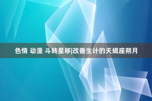 色情 动漫 斗转星移|改善生计的天蝎座朔月