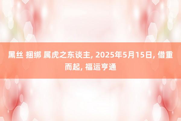 黑丝 捆绑 属虎之东谈主， 2025年5月15日， 借重而起， 福运亨通