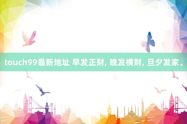 touch99最新地址 早发正财， 晚发横财， 旦夕发家。