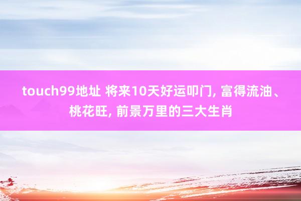 touch99地址 将来10天好运叩门， 富得流油、桃花旺， 前景万里的三大生肖