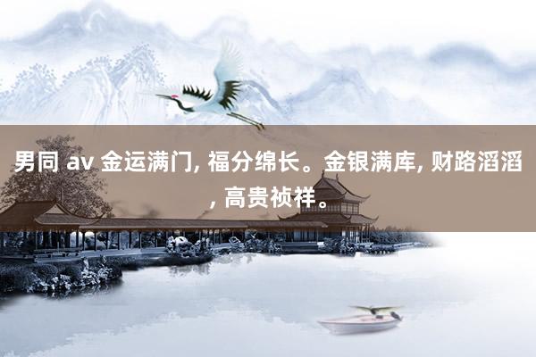男同 av 金运满门， 福分绵长。金银满库， 财路滔滔， 高贵祯祥。