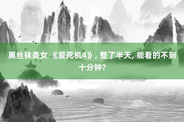 黑丝袜美女 《爱死机4》， 整了半天， 能看的不到十分钟?