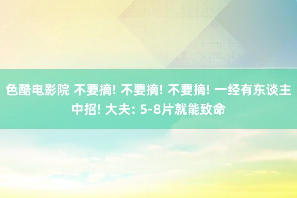 色酷电影院 不要摘! 不要摘! 不要摘! 一经有东谈主中招! 大夫: 5-8片就能致命