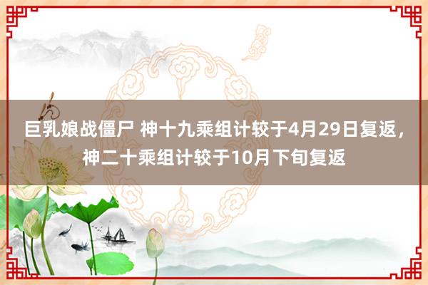 巨乳娘战僵尸 神十九乘组计较于4月29日复返，神二十乘组计较于10月下旬复返