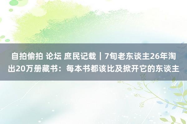 自拍偷拍 论坛 庶民记载｜7旬老东谈主26年淘出20万册藏书：每本书都该比及掀开它的东谈主