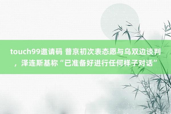 touch99邀请码 普京初次表态愿与乌双边谈判，泽连斯基称“已准备好进行任何样子对话”