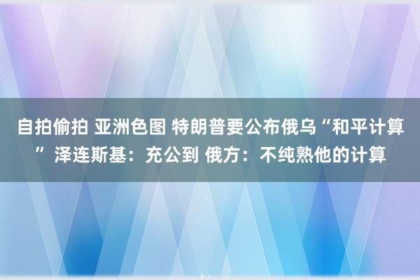自拍偷拍 亚洲色图 特朗普要公布俄乌“和平计算” 泽连斯基：充公到 俄方：不纯熟他的计算