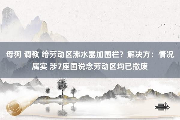 母狗 调教 给劳动区沸水器加围栏？解决方：情况属实 涉7座国说念劳动区均已撤废