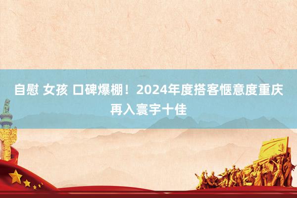 自慰 女孩 口碑爆棚！2024年度搭客惬意度重庆再入寰宇十佳