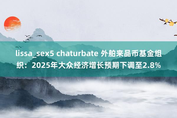 lissa_sex5 chaturbate 外舶来品币基金组织：2025年大众经济增长预期下调至2.8%