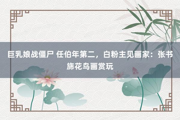巨乳娘战僵尸 任伯年第二，白粉主见画家：张书旆花鸟画赏玩