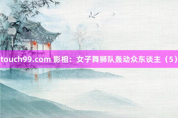 touch99.com 影相：女子舞狮队轰动众东谈主（5）