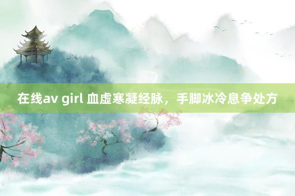 在线av girl 血虚寒凝经脉，手脚冰冷息争处方