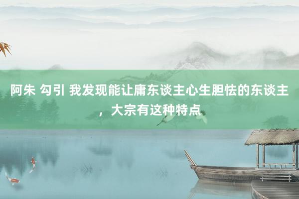 阿朱 勾引 我发现能让庸东谈主心生胆怯的东谈主，大宗有这种特点