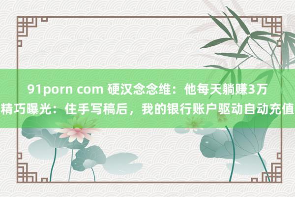 91porn com 硬汉念念维：他每天躺赚3万精巧曝光：住手写稿后，我的银行账户驱动自动充值
