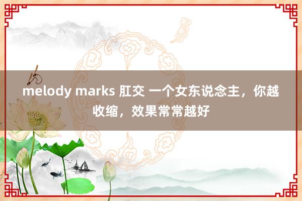 melody marks 肛交 一个女东说念主，你越收缩，效果常常越好