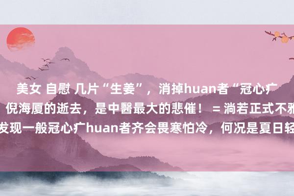美女 自慰 几片“生姜”，消掉huan者“冠心疒”之后，我顷刻间意志到：倪海厦的逝去，是中醫最大的悲催！ = 淌若正式不雅察，你会发现一般冠心疒huan者齐会畏寒怕冷，何况是夏日轻、冬季较重。尤其是每年的12月...