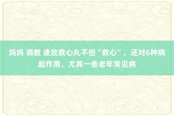 妈妈 调教 速效救心丸不但“救心”，还对6种病起作用，尤其一些老年常见病